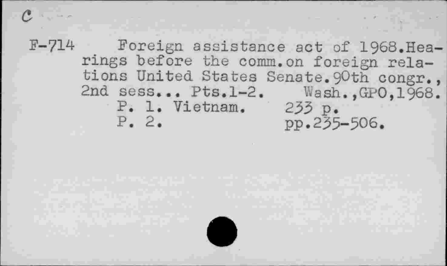 ﻿a
F-714-	Foreign assistance act of 1968.Hea-
rings before the comm.on foreign relations United States Senate.90th congr., 2nd sess... Pts.1-2.	Wash.,GP0,1968.
P. 1. Vietnam. 233 p.
P. 2.	pp.235-506.